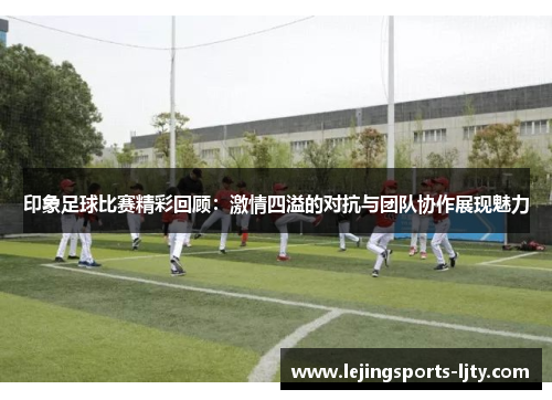印象足球比赛精彩回顾：激情四溢的对抗与团队协作展现魅力